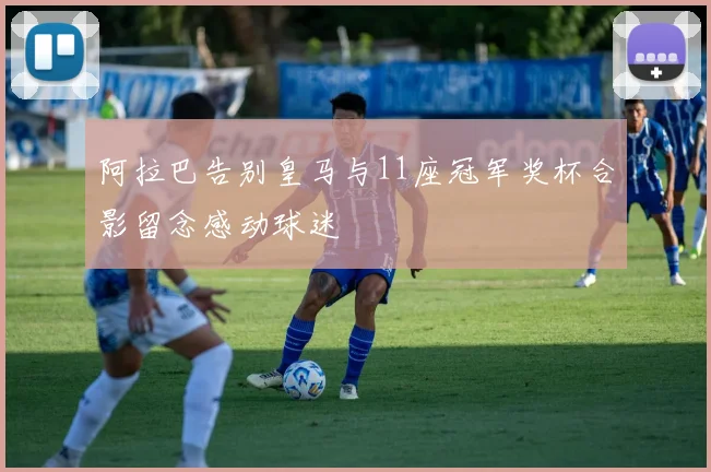 阿拉巴告别皇马与11座冠军奖杯合影留念感动球迷