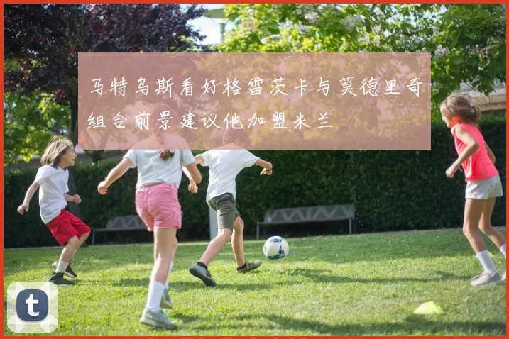 马特乌斯看好格雷茨卡与莫德里奇组合前景建议他加盟米兰