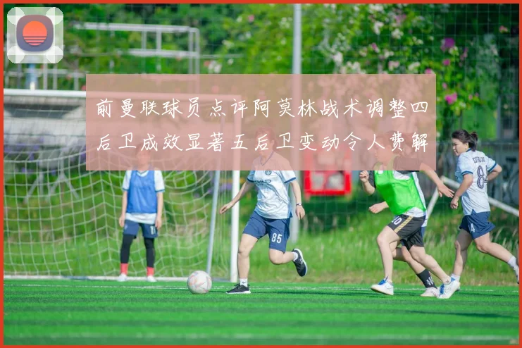 前曼联球员点评阿莫林战术调整四后卫成效显著五后卫变动令人费解
