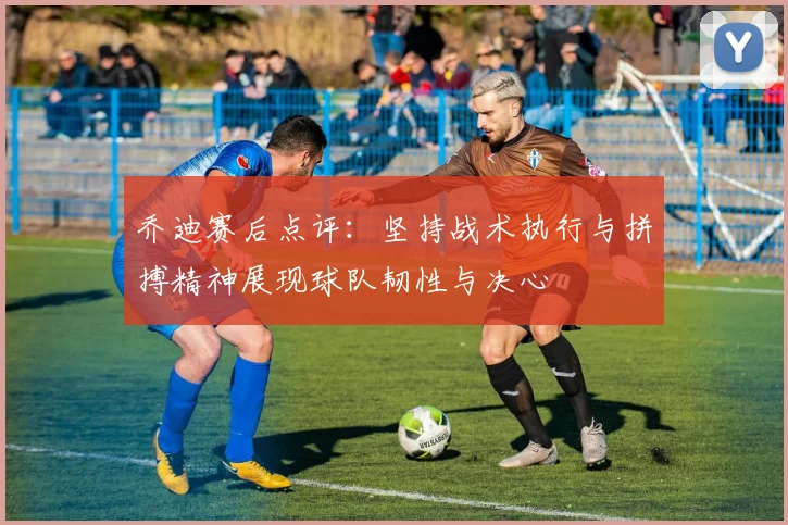 乔迪赛后点评：坚持战术执行与拼搏精神展现球队韧性与决心