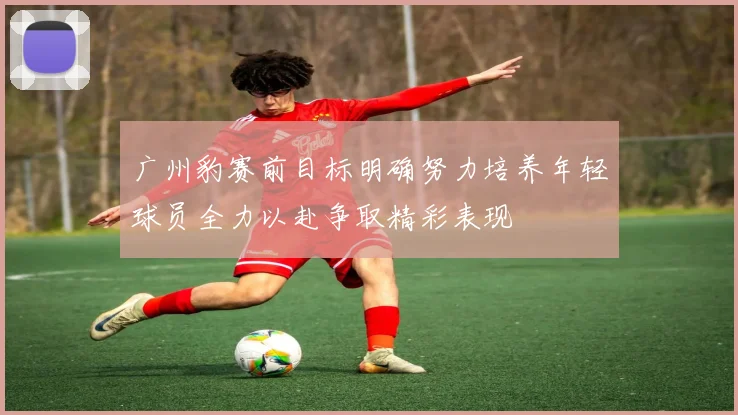 广州豹赛前目标明确努力培养年轻球员全力以赴争取精彩表现