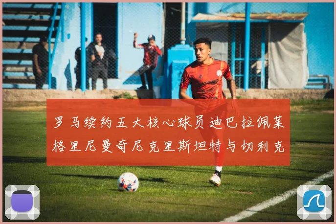 罗马续约五大核心球员迪巴拉佩莱格里尼曼奇尼克里斯坦特与切利克共创未来
