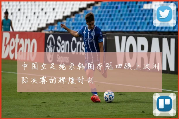 中国女足绝杀韩国夺冠回顾上次洲际决赛的辉煌时刻