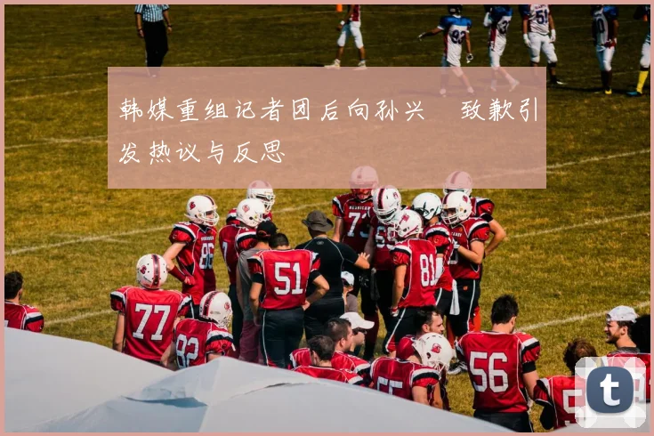 韩媒重组记者团后向孙兴慜致歉引发热议与反思