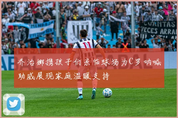 乔治娜携孩子们亲临球场为C罗呐喊助威展现家庭温暖支持