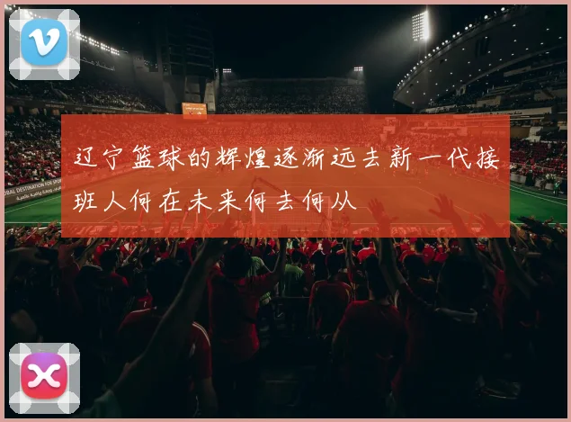 辽宁篮球的辉煌逐渐远去新一代接班人何在未来何去何从
