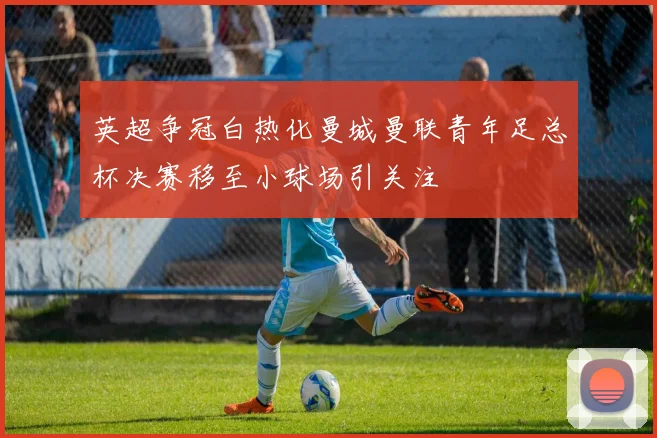 英超争冠白热化曼城曼联青年足总杯决赛移至小球场引关注