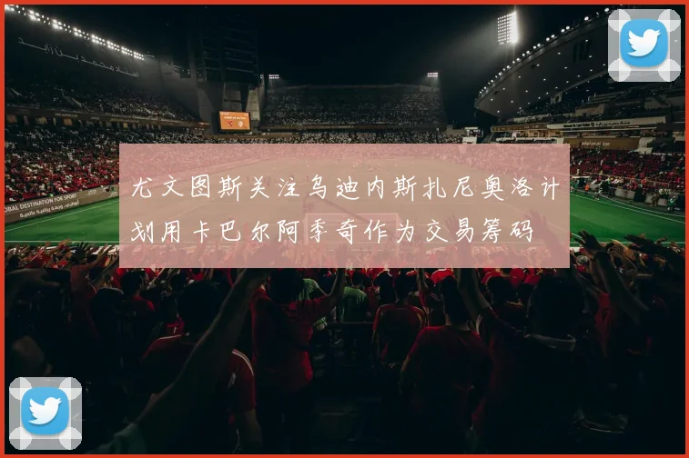 尤文图斯关注乌迪内斯扎尼奥洛计划用卡巴尔阿季奇作为交易筹码