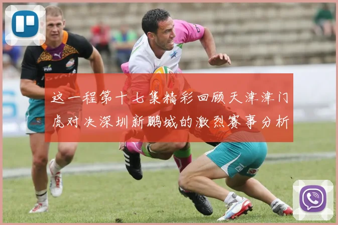 这一程第十七集精彩回顾天津津门虎对决深圳新鹏城的激烈赛事分析与亮点解读