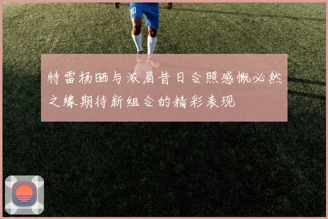 特雷杨晒与浓眉昔日合照感慨必然之缘期待新组合的精彩表现