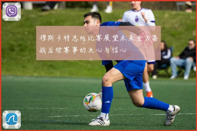 穆斯卡特总结比赛展望未来全力备战后续赛事的决心与信心