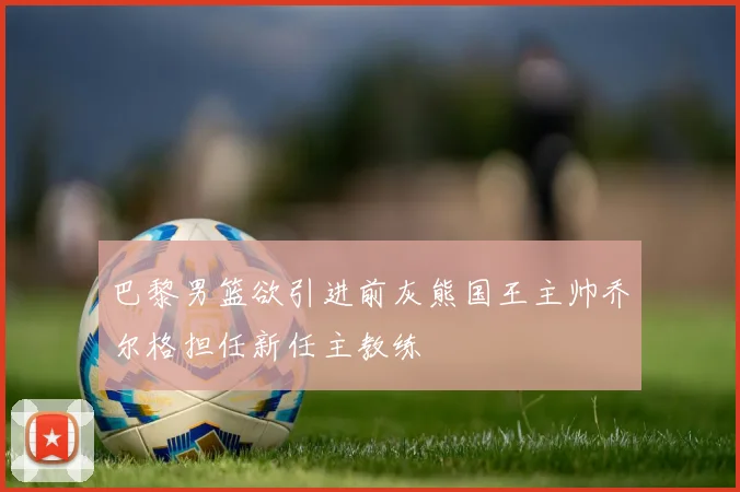 巴黎男篮欲引进前灰熊国王主帅乔尔格担任新任主教练