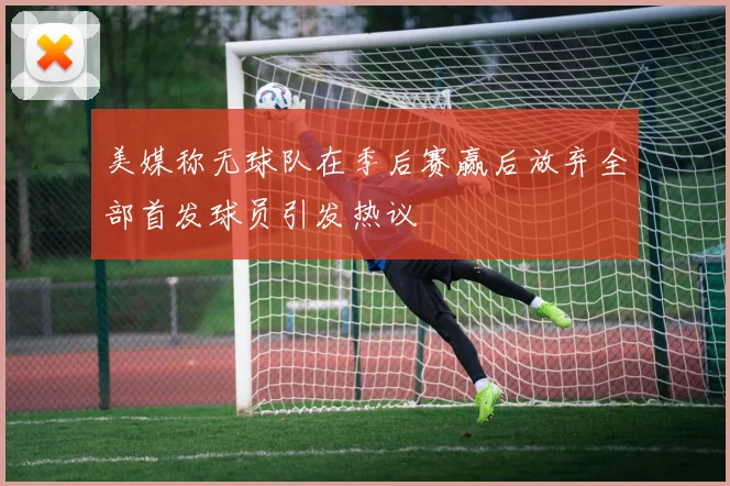 美媒称无球队在季后赛赢后放弃全部首发球员引发热议