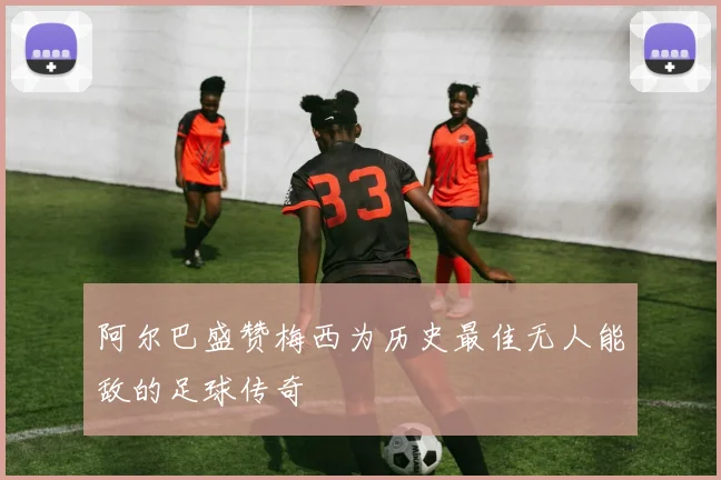 阿尔巴盛赞梅西为历史最佳无人能敌的足球传奇