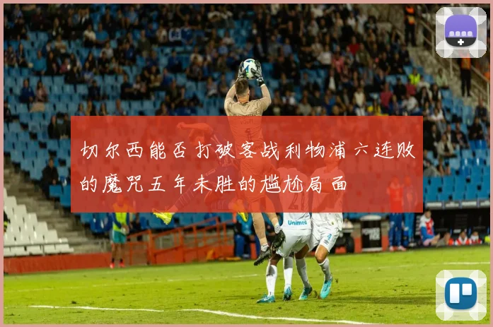 切尔西能否打破客战利物浦六连败的魔咒五年未胜的尴尬局面
