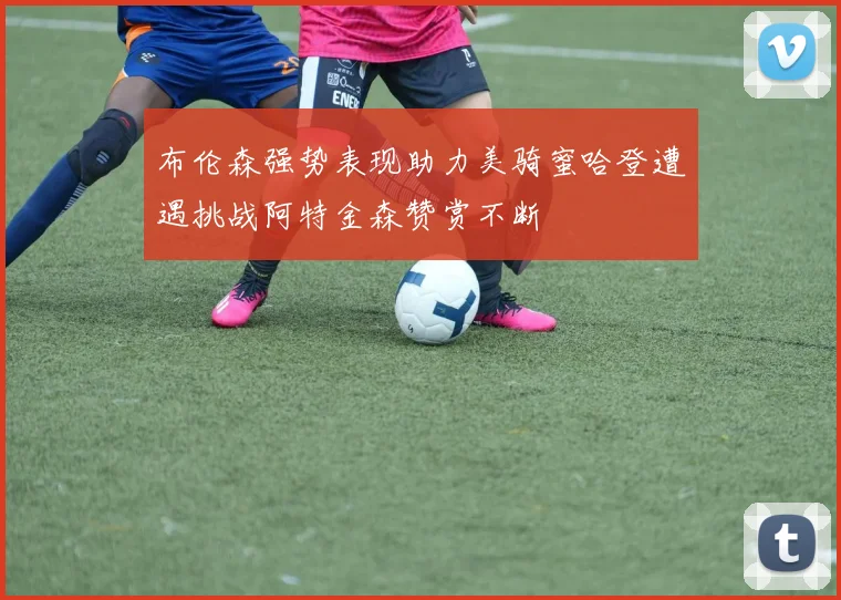 布伦森强势表现助力美骑蜜哈登遭遇挑战阿特金森赞赏不断
