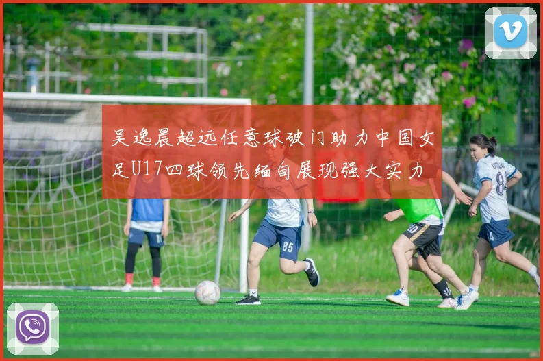 吴逸晨超远任意球破门助力中国女足U17四球领先缅甸展现强大实力