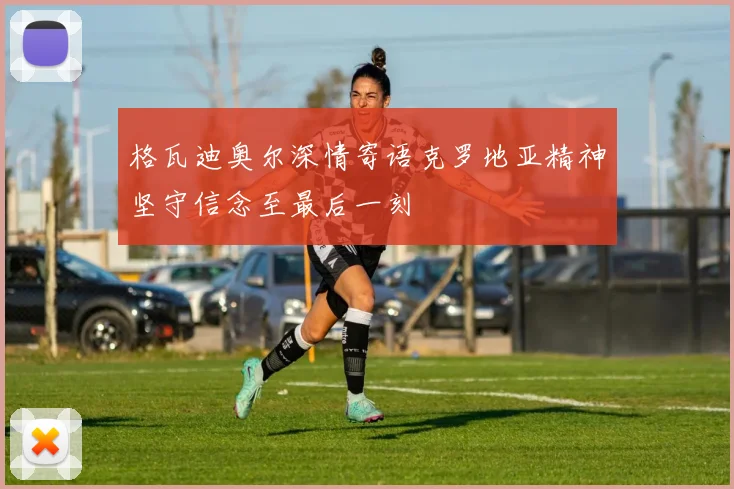 格瓦迪奥尔深情寄语克罗地亚精神坚守信念至最后一刻