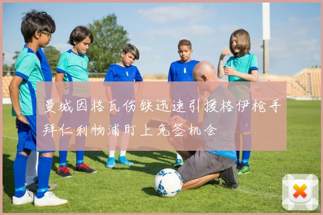 曼城因格瓦伤缺迅速引援格伊枪手拜仁利物浦盯上免签机会