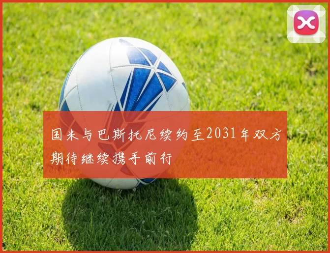 国米与巴斯托尼续约至2031年双方期待继续携手前行