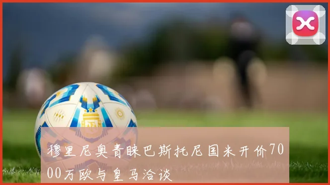穆里尼奥青睐巴斯托尼国米开价7000万欧与皇马洽谈