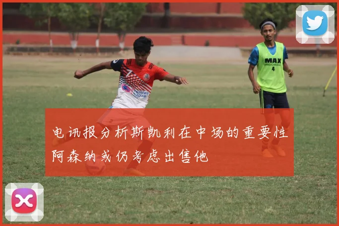 电讯报分析斯凯利在中场的重要性阿森纳或仍考虑出售他