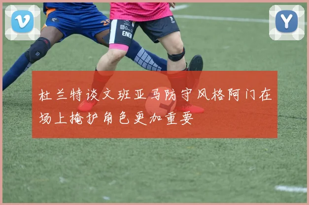 杜兰特谈文班亚马防守风格阿门在场上掩护角色更加重要
