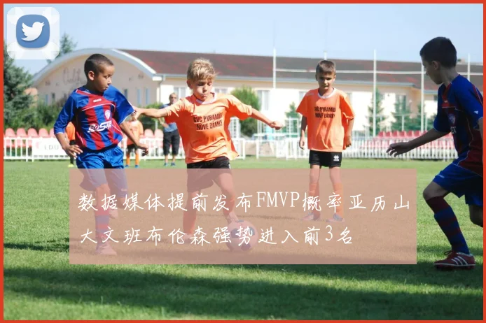 数据媒体提前发布FMVP概率亚历山大文班布伦森强势进入前3名